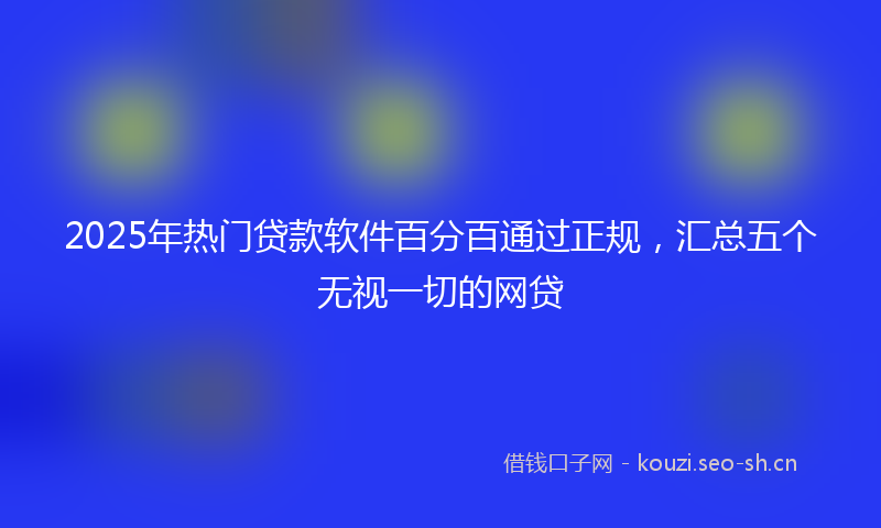 2025年热门贷款软件百分百通过正规，汇总五个无视一切的网贷