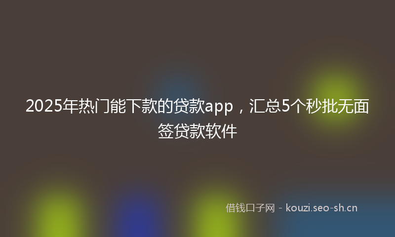 2025年热门能下款的贷款app，汇总5个秒批无面签贷款软件