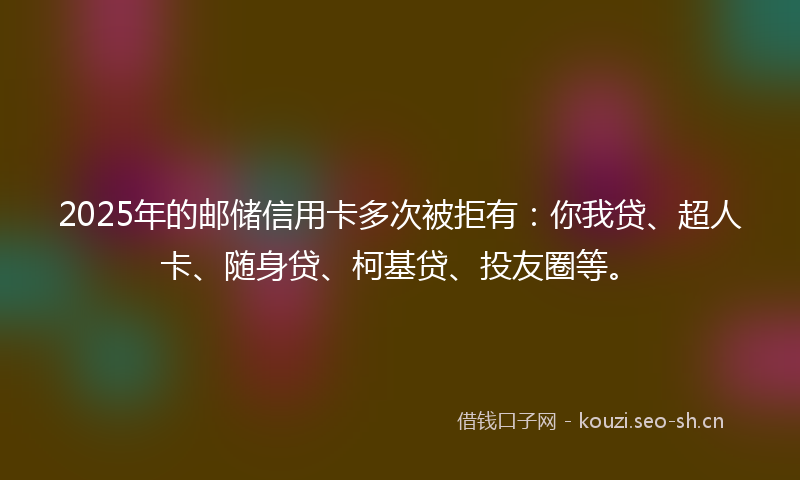 2025年的邮储信用卡多次被拒有：你我贷、超人卡、随身贷、柯基贷、投友圈等。