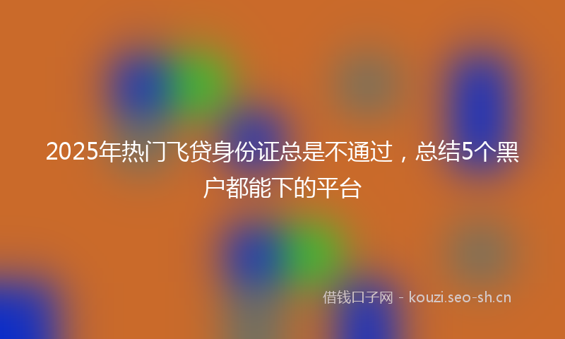 2025年热门飞贷身份证总是不通过，总结5个黑户都能下的平台