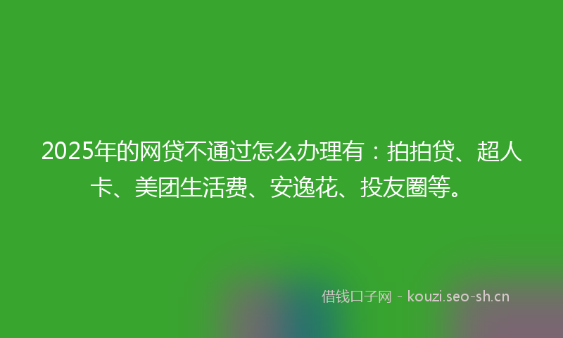 2025年的网贷不通过怎么办理有：拍拍贷、超人卡、美团生活费、安逸花、投友圈等。