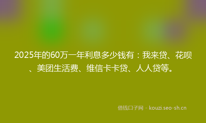 2025年的60万一年利息多少钱有：我来贷、花呗、美团生活费、维信卡卡贷、人人贷等。