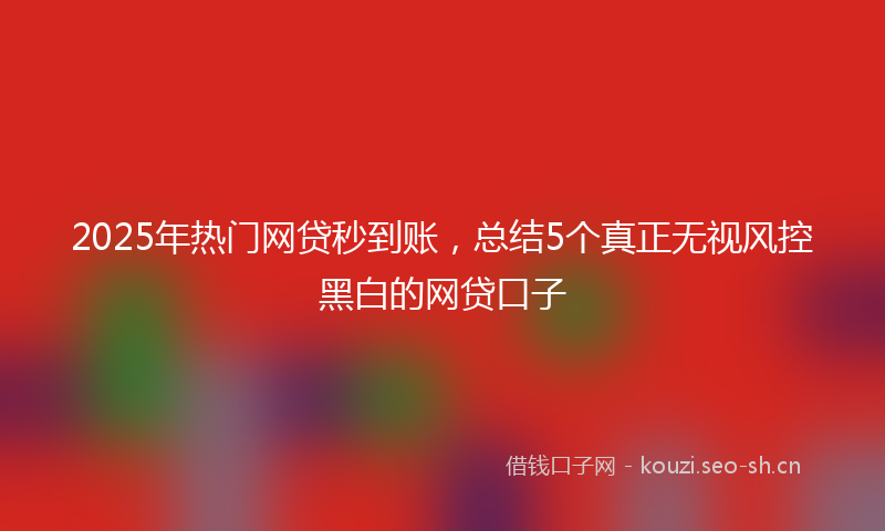 2025年热门网贷秒到账，总结5个真正无视风控黑白的网贷口子