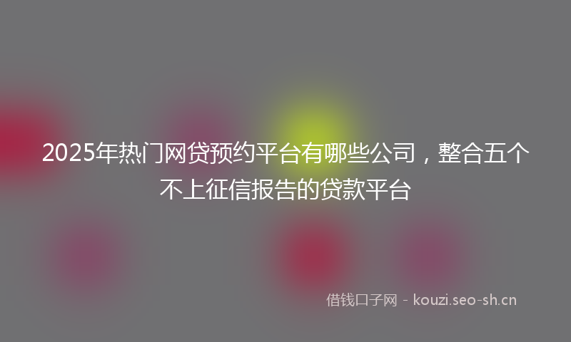 2025年热门网贷预约平台有哪些公司，整合五个不上征信报告的贷款平台