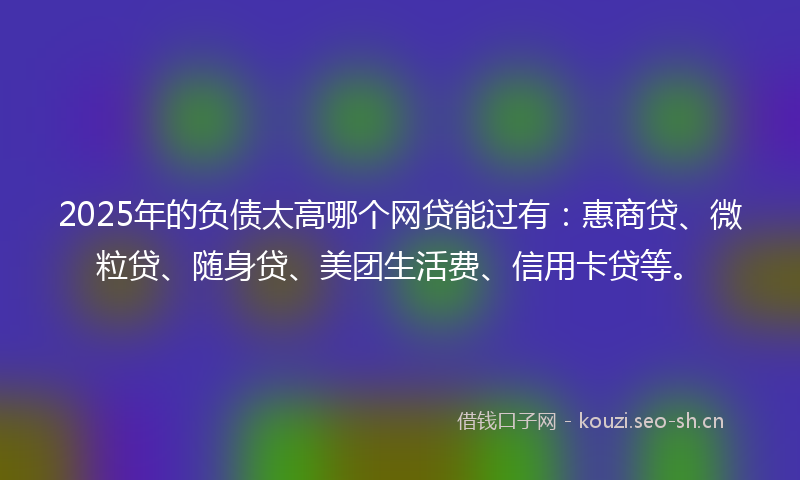 2025年的负债太高哪个网贷能过有：惠商贷、微粒贷、随身贷、美团生活费、信用卡贷等。