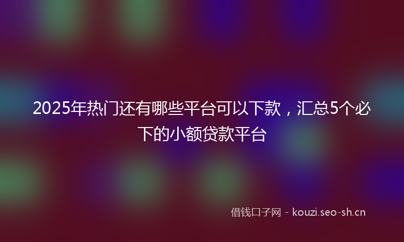 2025年热门还有哪些平台可以下款，汇总5个必下的小额贷款平台