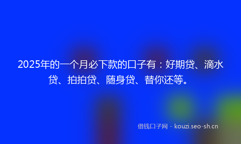 2025年的一个月必下款的口子有：好期贷、滴水贷、拍拍贷、随身贷、替你还等。
