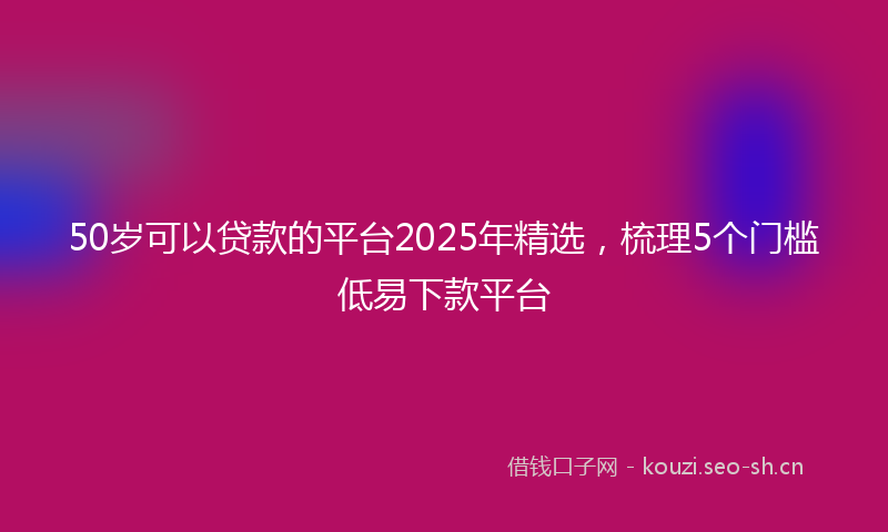 50岁可以贷款的平台2025年精选,梳理5个门槛低易下款平台