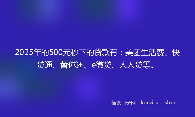 2025年的500元秒下的贷款有：美团生活费、快贷通、替你还、e微贷、人人贷等。