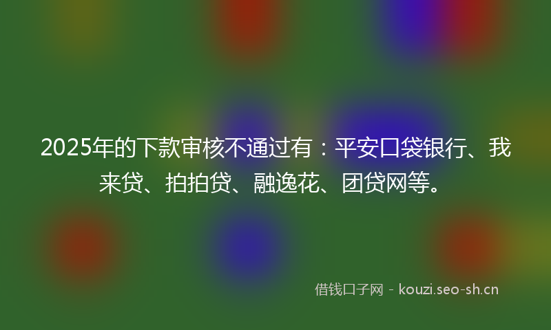 2025年的下款审核不通过有：平安口袋银行、我来贷、拍拍贷、融逸花、团贷网等。