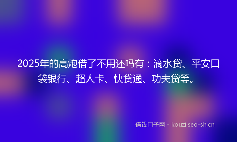 2025年的高炮借了不用还吗有：滴水贷、平安口袋银行、超人卡、快贷通、功夫贷等。