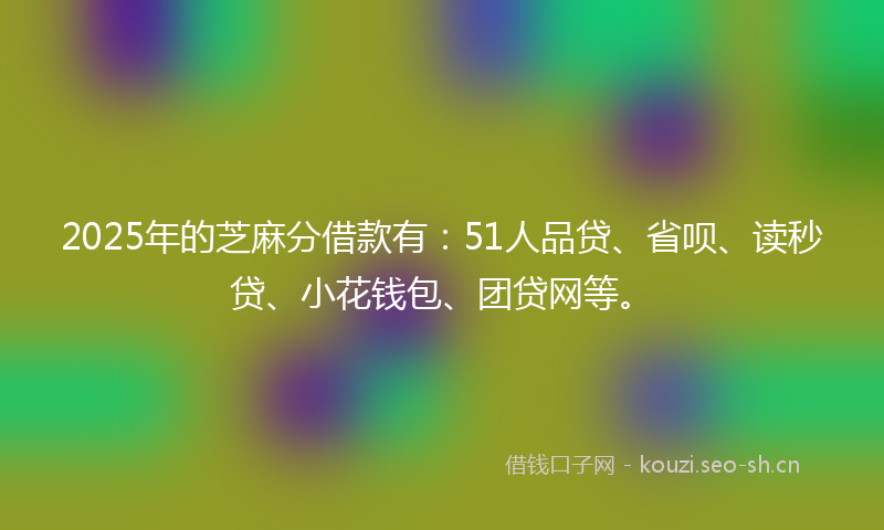 2025年的芝麻分借款有：51人品贷、省呗、读秒贷、小花钱包、团贷网等。