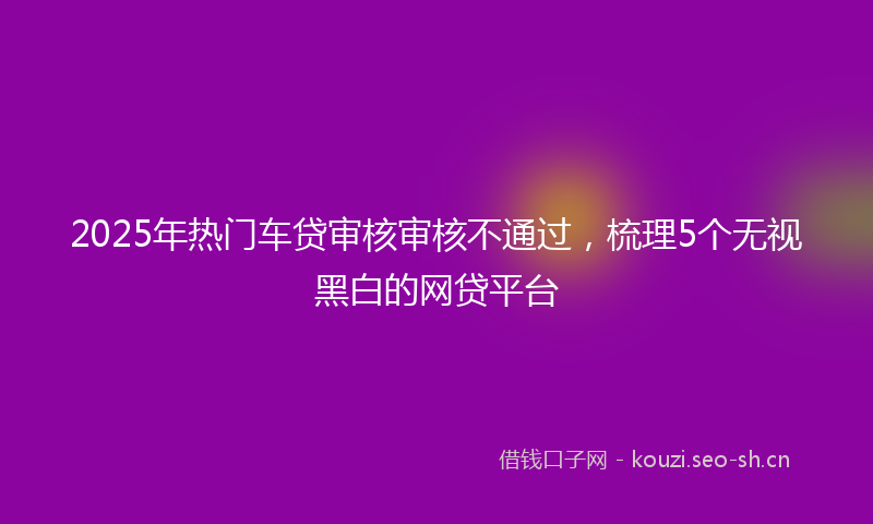 2025年热门车贷审核审核不通过，梳理5个无视黑白的网贷平台