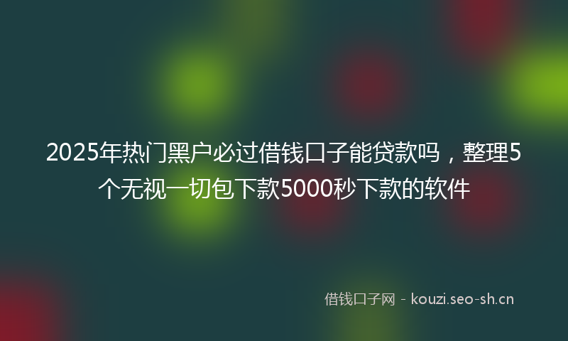 2025年热门黑户必过借钱口子能贷款吗，整理5个无视一切包下款5000秒下款的软件