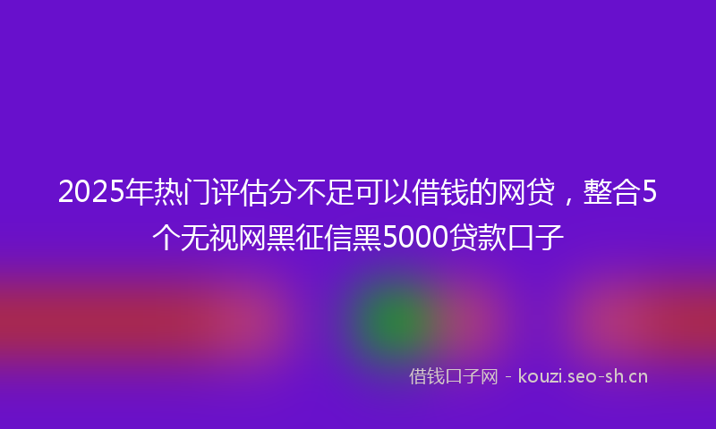 2025年热门评估分不足可以借钱的网贷，整合5个无视网黑征信黑5000贷款口子