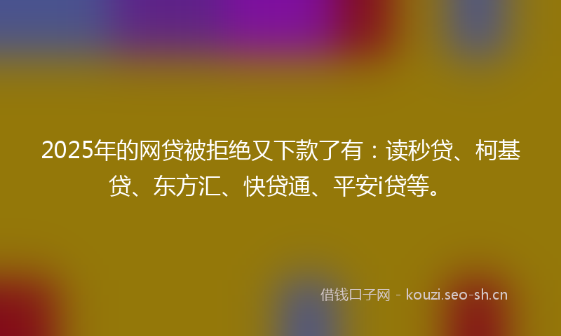 2025年的网贷被拒绝又下款了有：读秒贷、柯基贷、东方汇、快贷通、平安i贷等。