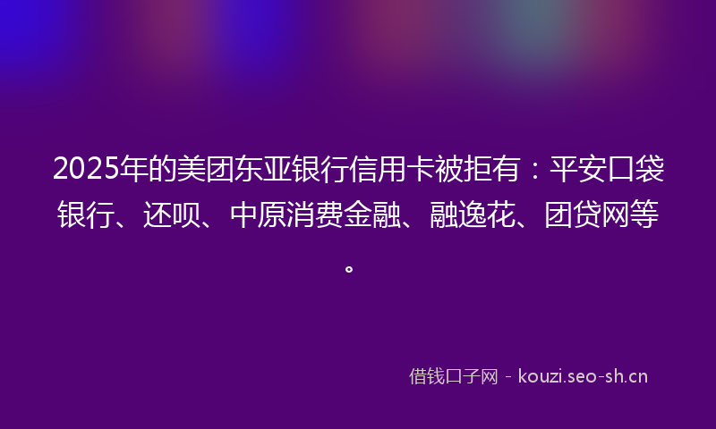 2025年的美团东亚银行信用卡被拒有：平安口袋银行、还呗、中原消费金融、融逸花、团贷网等。