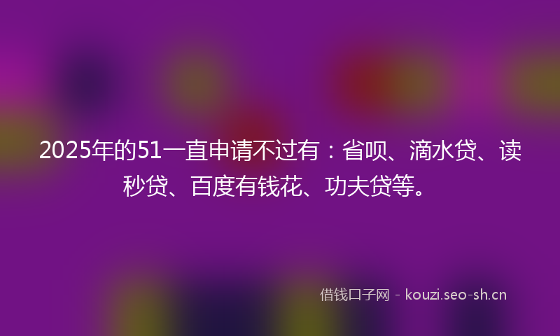 2025年的51一直申请不过有：省呗、滴水贷、读秒贷、百度有钱花、功夫贷等。