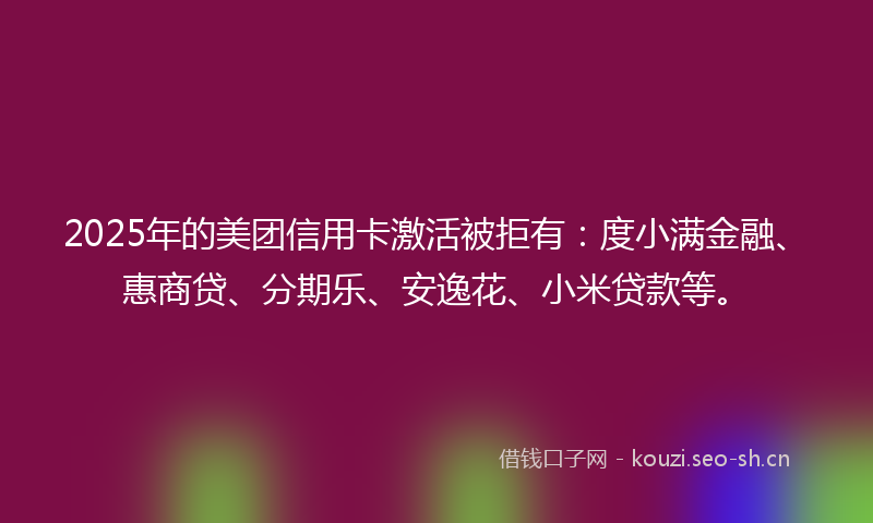2025年的美团信用卡激活被拒有：度小满金融、惠商贷、分期乐、安逸花、小米贷款等。