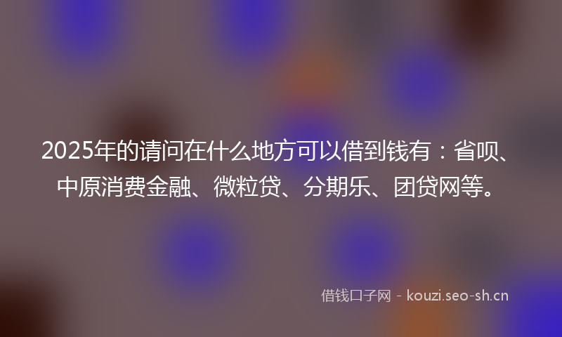 2025年的请问在什么地方可以借到钱有:省呗、中原消费金融、微粒贷、分期乐、团贷网等。