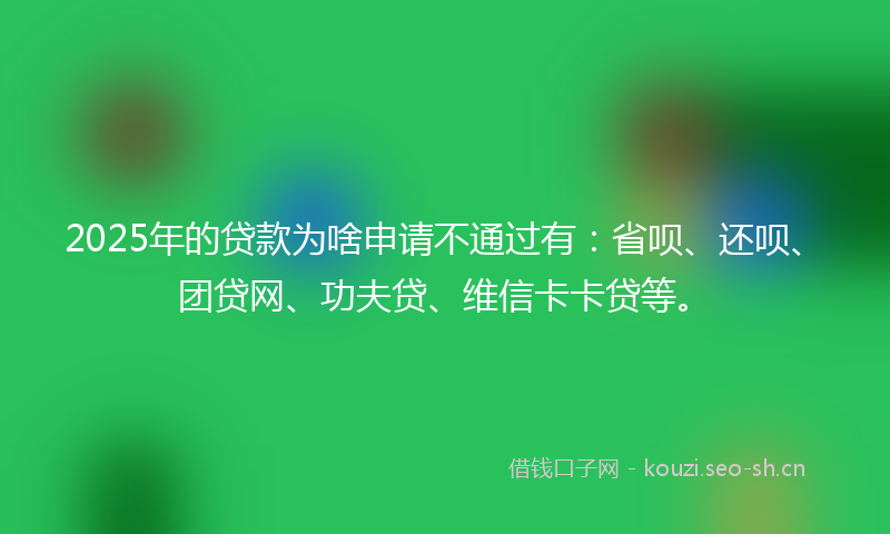 2025年的贷款为啥申请不通过有：省呗、还呗、团贷网、功夫贷、维信卡卡贷等。