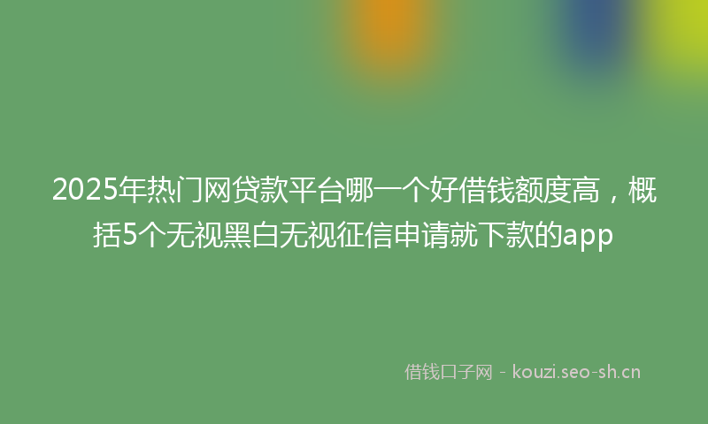 2025年热门网贷款平台哪一个好借钱额度高，概括5个无视黑白无视征信申请就下款的app
