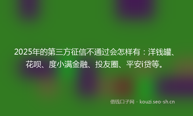 2025年的第三方征信不通过会怎样有：洋钱罐、花呗、度小满金融、投友圈、平安i贷等。