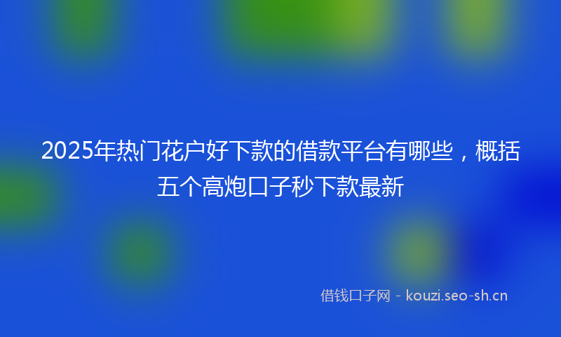 2025年热门花户好下款的借款平台有哪些，概括五个高炮口子秒下款最新