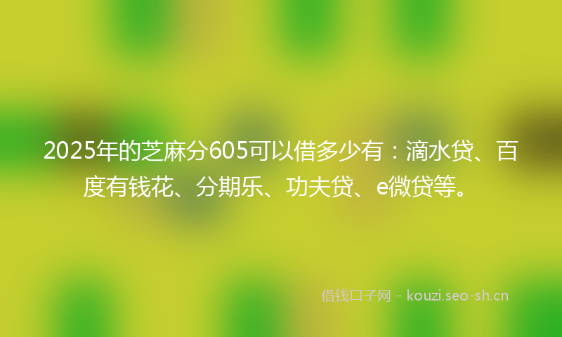 2025年的芝麻分605可以借多少有：滴水贷、百度有钱花、分期乐、功夫贷、e微贷等。