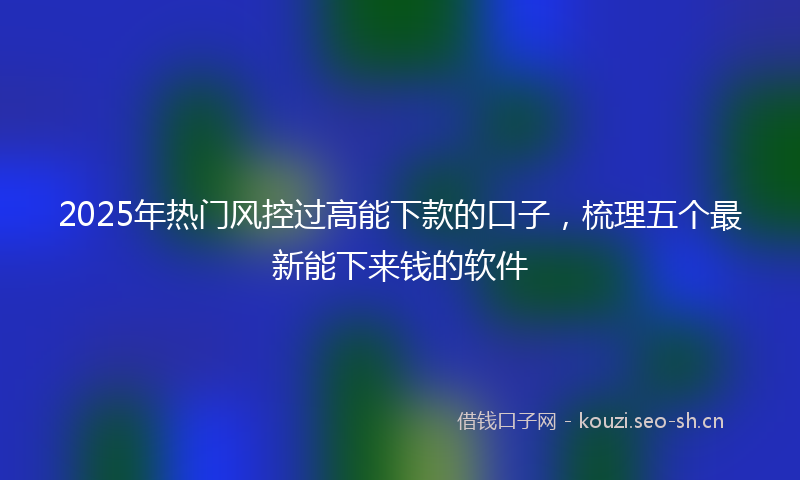 2025年热门风控过高能下款的口子，梳理五个最新能下来钱的软件