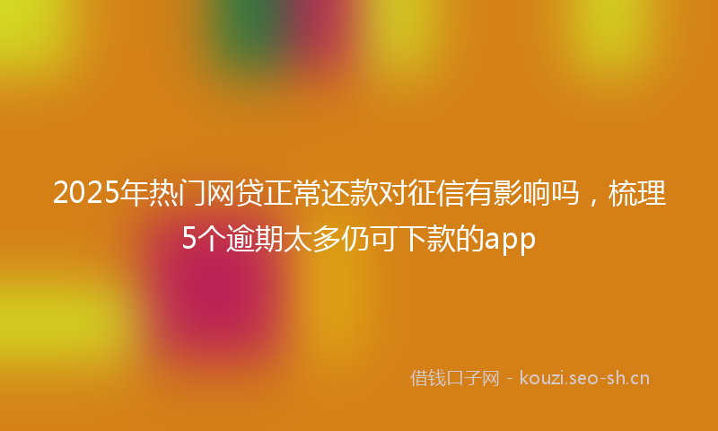 2025年热门网贷正常还款对征信有影响吗，梳理5个逾期太多仍可下款的app