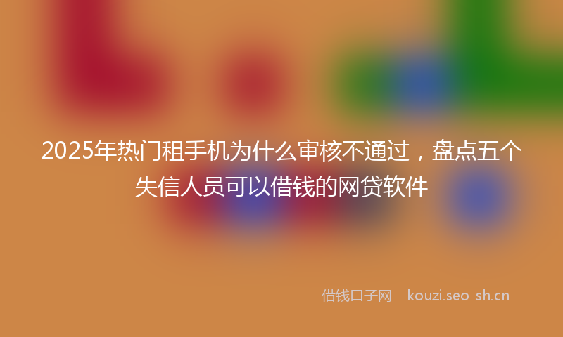 2025年热门租手机为什么审核不通过，盘点五个失信人员可以借钱的网贷软件