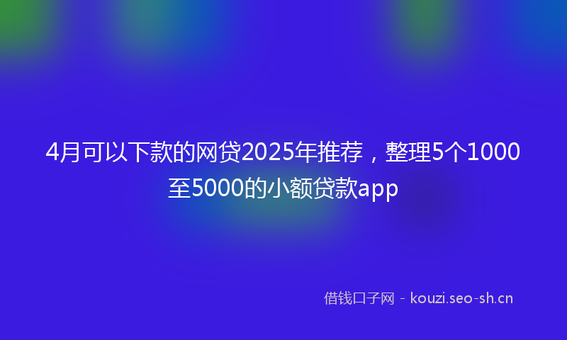 4月可以下款的网贷2025年推荐，整理5个1000至5000的小额贷款app