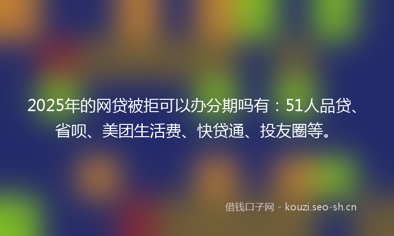2025年的网贷被拒可以办分期吗有：51人品贷、省呗、美团生活费、快贷通、投友圈等。