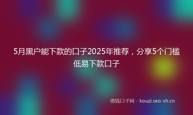 5月黑户能下款的口子2025年推荐，分享5个门槛低易下款口子