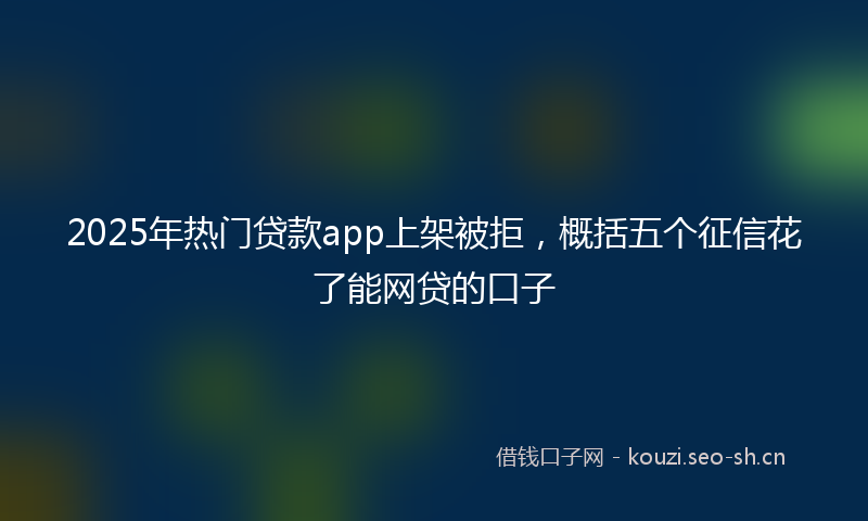 2025年热门贷款app上架被拒，概括五个征信花了能网贷的口子