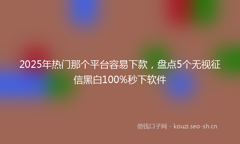 2025年热门那个平台容易下款,盘点5个无视征信黑白100%秒下软件