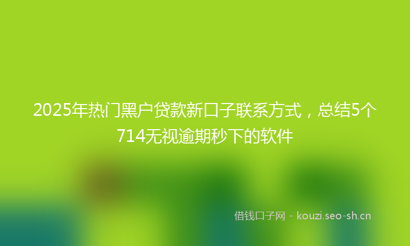 2025年热门黑户贷款新口子联系方式,总结5个714无视逾期秒下的软件