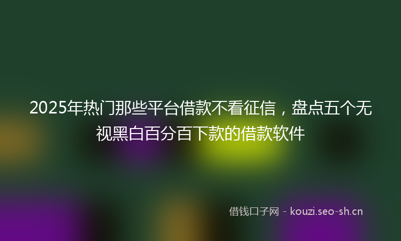 2025年热门那些平台借款不看征信，盘点五个无视黑白百分百下款的借款软件