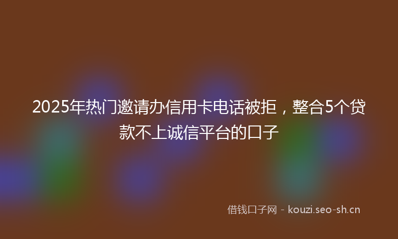 2025年热门邀请办信用卡电话被拒，整合5个贷款不上诚信平台的口子