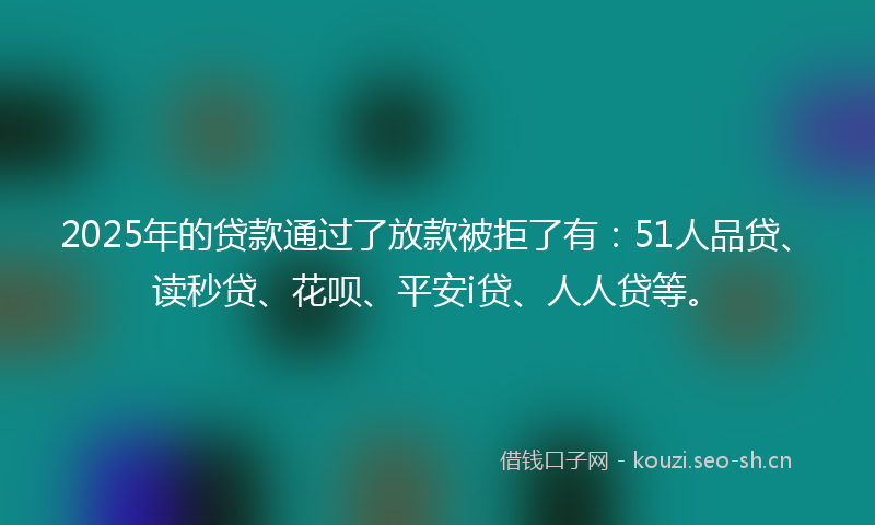 2025年的贷款通过了放款被拒了有：51人品贷、读秒贷、花呗、平安i贷、人人贷等。