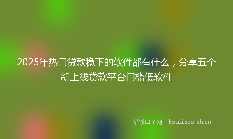 2025年热门贷款稳下的软件都有什么，分享五个新上线贷款平台门槛低软件