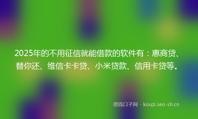 2025年的不用征信就能借款的软件有：惠商贷、替你还、维信卡卡贷、小米贷款、信用卡贷等。