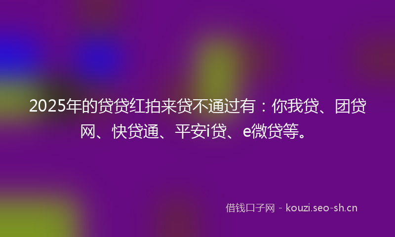 2025年的贷贷红拍来贷不通过有：你我贷、团贷网、快贷通、平安i贷、e微贷等。