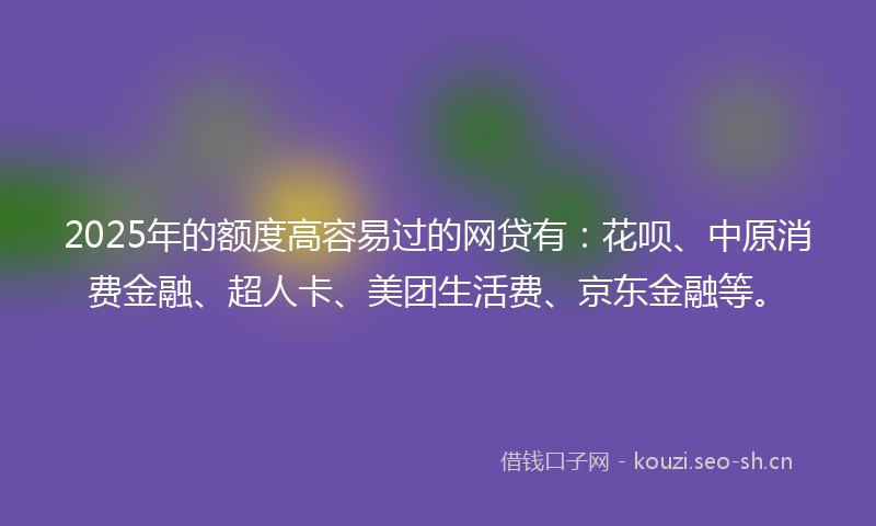 2025年的额度高容易过的网贷有：花呗、中原消费金融、超人卡、美团生活费、京东金融等。