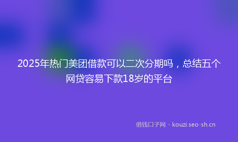 2025年热门美团借款可以二次分期吗，总结五个网贷容易下款18岁的平台
