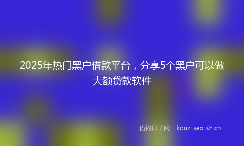 2025年热门黑户借款平台，分享5个黑户可以做大额贷款软件
