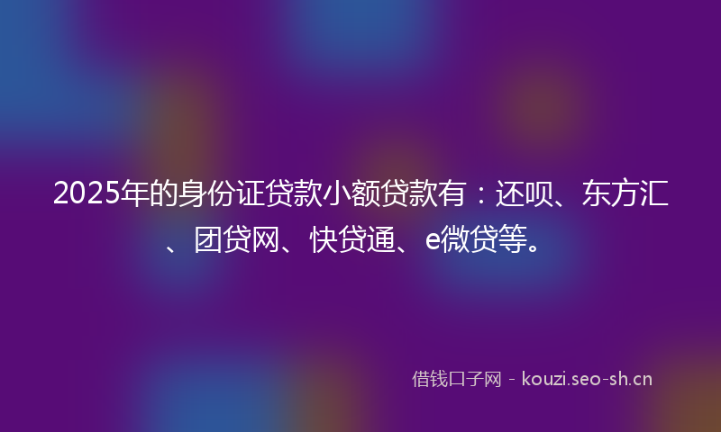 2025年的身份证贷款小额贷款有：还呗、东方汇、团贷网、快贷通、e微贷等。