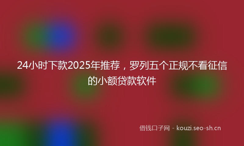 24小时下款2025年推荐，罗列五个正规不看征信的小额贷款软件