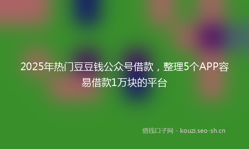 2025年热门豆豆钱公众号借款，整理5个APP容易借款1万块的平台